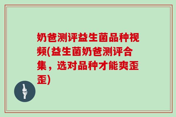 奶爸测评益生菌品种视频(益生菌奶爸测评合集，选对品种才能爽歪歪)