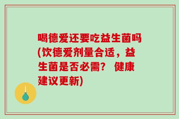 喝德爱还要吃益生菌吗(饮德爱剂量合适，益生菌是否必需？ 健康建议更新)