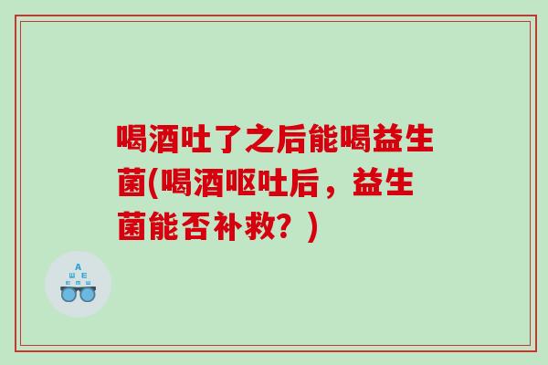 喝酒吐了之后能喝益生菌(喝酒后,益生菌能否补救?) 喝酒吐了之后能喝益生菌(喝酒后,益生菌能否补救?)