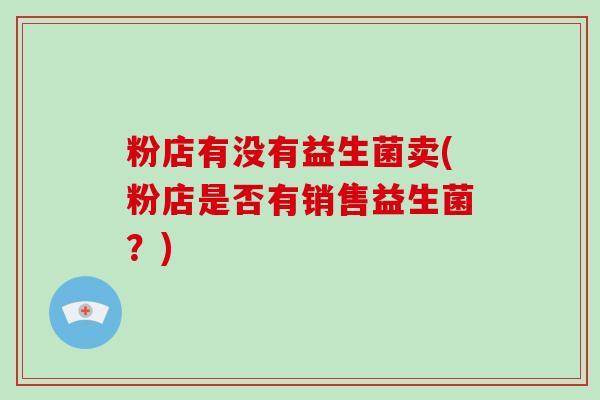 粉店有没有益生菌卖(粉店是否有销售益生菌？)