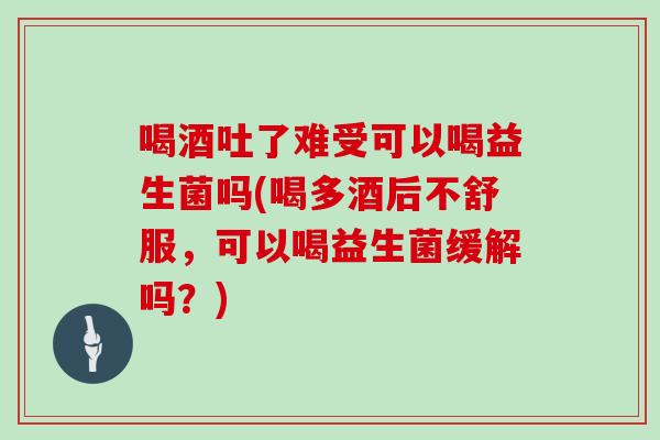 喝酒吐了难受可以喝益生菌吗(喝多酒后不舒服，可以喝益生菌缓解吗？)