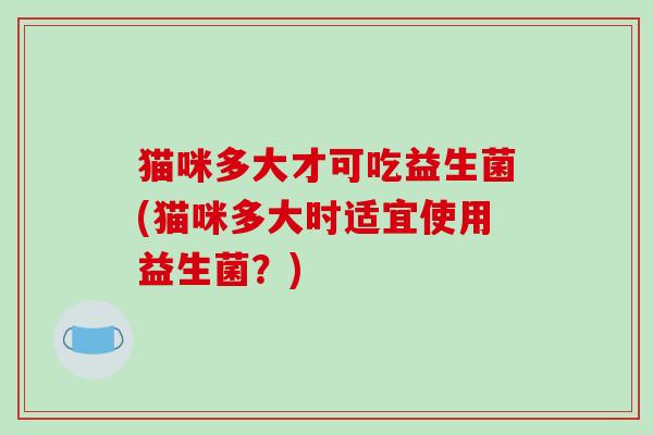 猫咪多大才可吃益生菌(猫咪多大时适宜使用益生菌？)