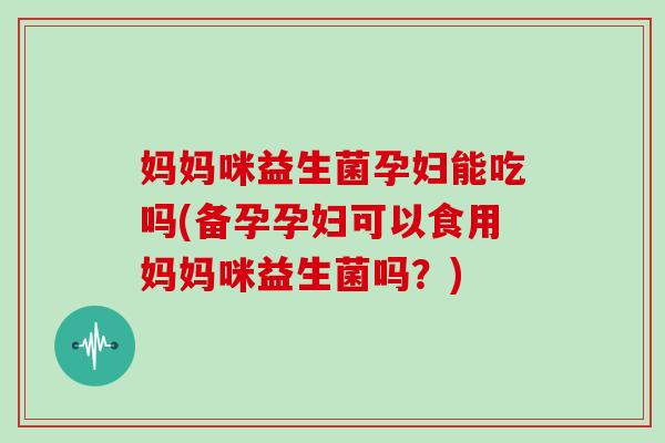 妈妈咪益生菌孕妇能吃吗(备孕孕妇可以食用妈妈咪益生菌吗？)