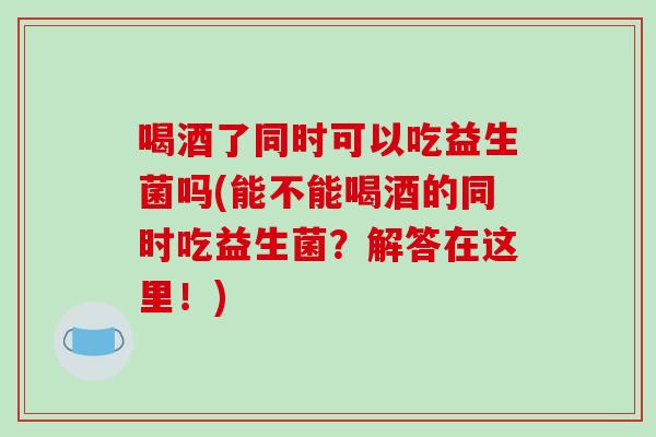 喝酒了同时可以吃益生菌吗(能不能喝酒的同时吃益生菌？解答在这里！)
