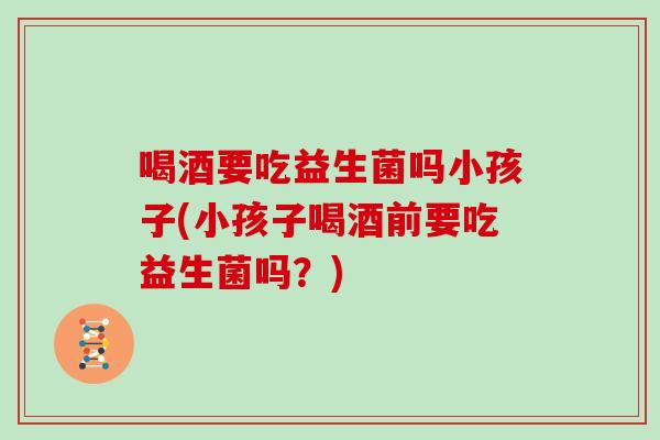 喝酒要吃益生菌吗小孩子(小孩子喝酒前要吃益生菌吗？)