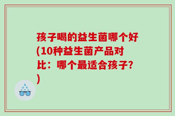孩子喝的益生菌哪个好(10种益生菌产品对比:哪个适合孩子?) 孩子喝的益生菌哪个好(10种益生菌产品对比:哪个适合孩子?)