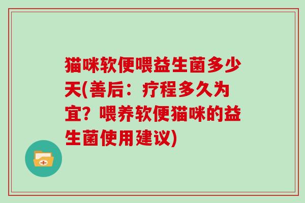 猫咪软便喂益生菌多少天(善后:疗程多久为宜?喂养软便猫咪的益生菌使用建议) 猫咪软便喂益生菌多少天(善后:疗程多久为宜?喂养软便猫咪的益生菌使用建议)