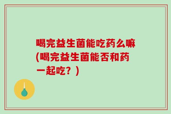 喝完益生菌能吃药么嘛(喝完益生菌能否和药一起吃？)