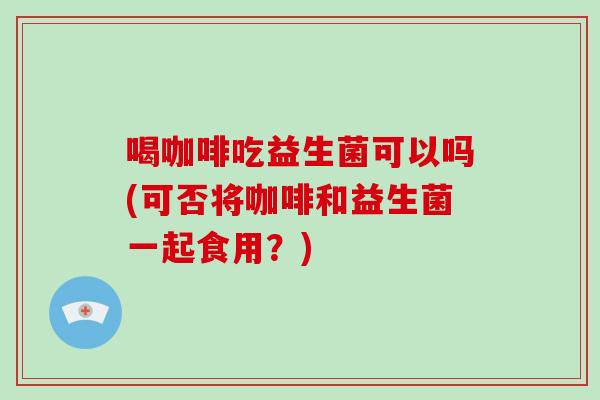 喝咖啡吃益生菌可以吗(可否将咖啡和益生菌一起食用？)