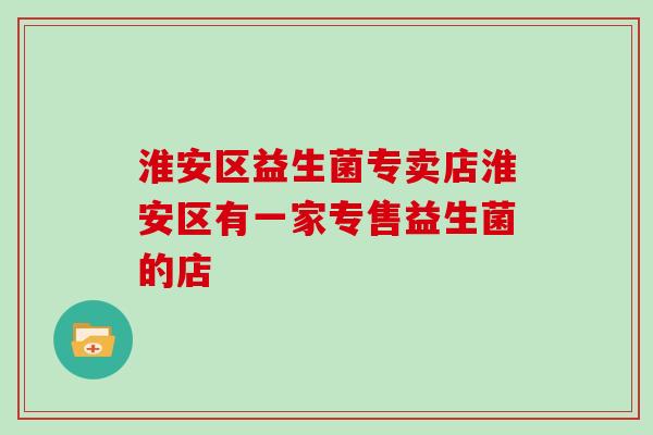 淮安区益生菌专卖店淮安区有一家专售益生菌的店