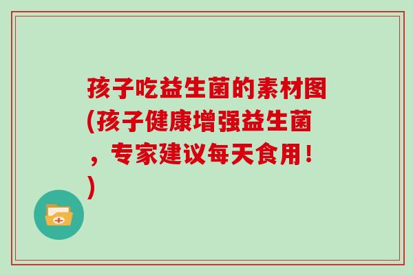 孩子吃益生菌的素材图(孩子健康增强益生菌,专家建议每天食用!) 孩子吃益生菌的素材图(孩子健康增强益生菌,专家建议每天食用!)