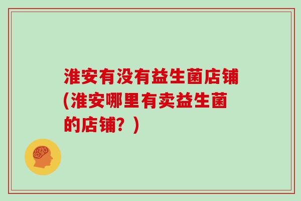 淮安有没有益生菌店铺(淮安哪里有卖益生菌的店铺？)