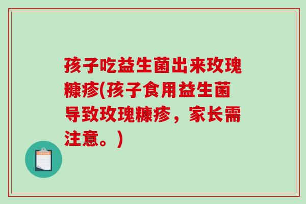 孩子吃益生菌出来玫瑰糠疹(孩子食用益生菌导致玫瑰糠疹，家长需注意。)
