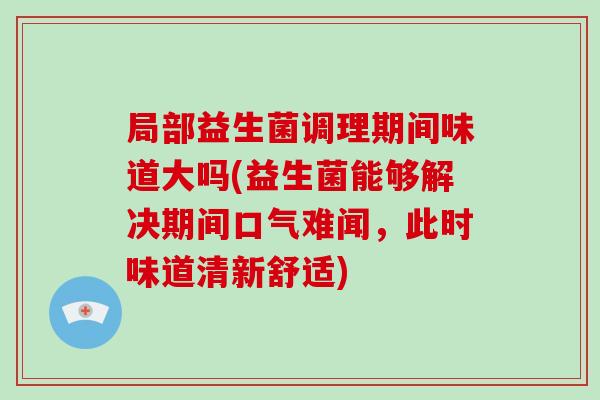 局部益生菌调理期间味道大吗(益生菌能够解决期间口气难闻，此时味道清新舒适)