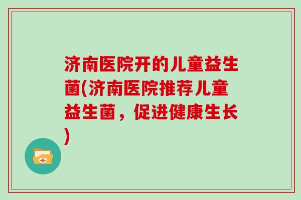 济南医院开的儿童益生菌(济南医院推荐儿童益生菌,促进健康生长) 济南医院开的儿童益生菌(济南医院推荐儿童益生菌,促进健康生长)