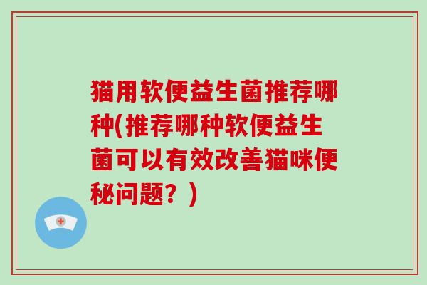 猫用软便益生菌推荐哪种(推荐哪种软便益生菌可以有效改善猫咪便秘问题？)