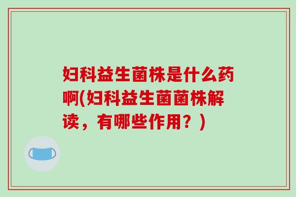 妇科益生菌株是什么药啊(妇科益生菌菌株解读，有哪些作用？)