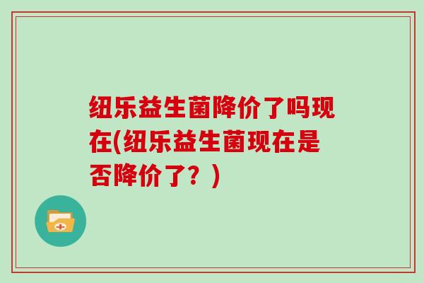纽乐益生菌降价了吗现在(纽乐益生菌现在是否降价了？)