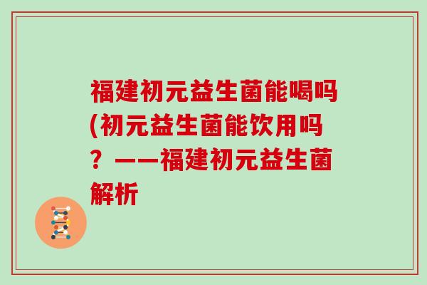福建初元益生菌能喝吗(初元益生菌能饮用吗？——福建初元益生菌解析