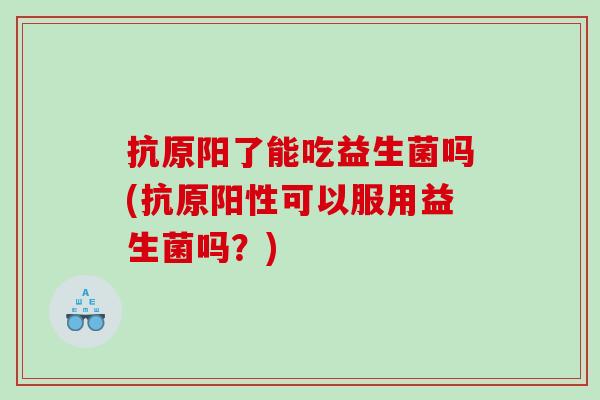 抗原阳了能吃益生菌吗(抗原阳性可以服用益生菌吗？)