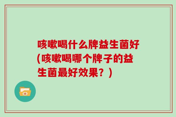 咳嗽喝什么牌益生菌好(咳嗽喝哪个牌子的益生菌最好效果？)