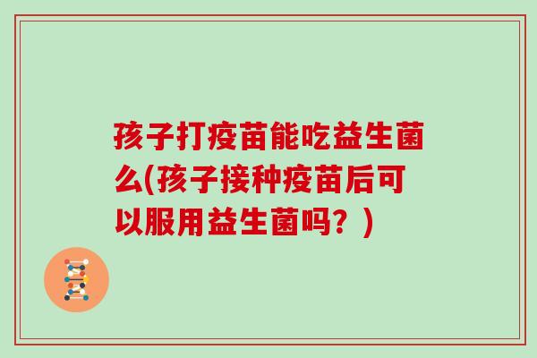 孩子打疫苗能吃益生菌么(孩子接种疫苗后可以服用益生菌吗？)