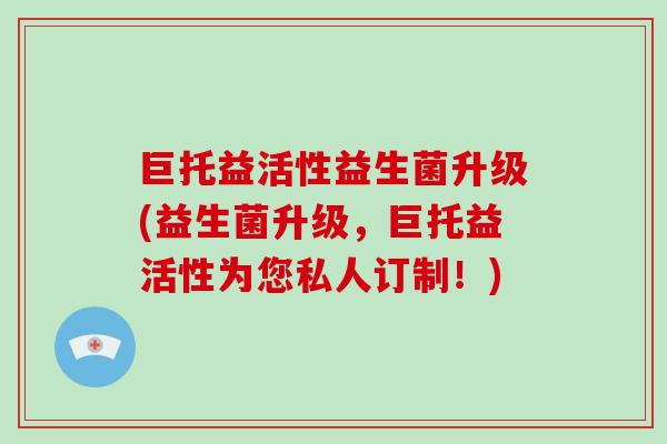 巨托益活性益生菌升级(益生菌升级,巨托益活性为您私人订制!) 巨托益活性益生菌升级(益生菌升级,巨托益活性为您私人订制!)