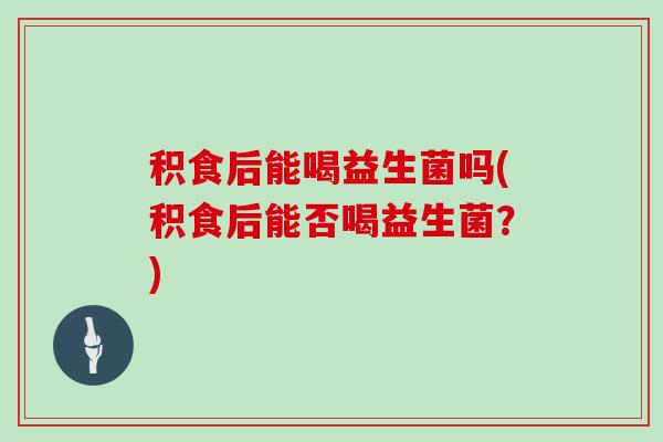 积食后能喝益生菌吗(积食后能否喝益生菌?) 积食后能喝益生菌吗(积食后能否喝益生菌?)