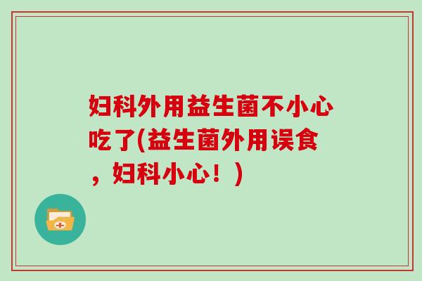 妇科外用益生菌不小心吃了(益生菌外用误食，妇科小心！)