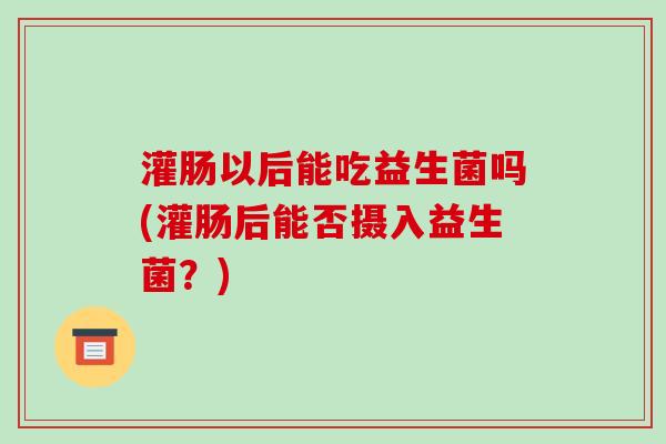 灌肠以后能吃益生菌吗(灌肠后能否摄入益生菌？)
