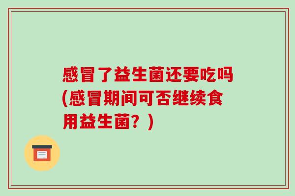 感冒了益生菌还要吃吗(感冒期间可否继续食用益生菌？)