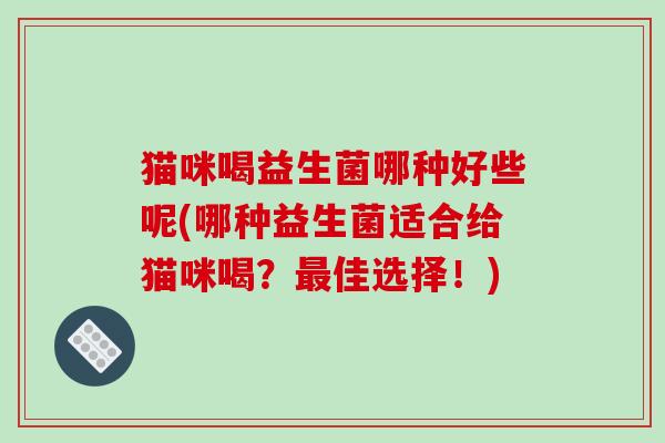 猫咪喝益生菌哪种好些呢(哪种益生菌适合给猫咪喝？最佳选择！)