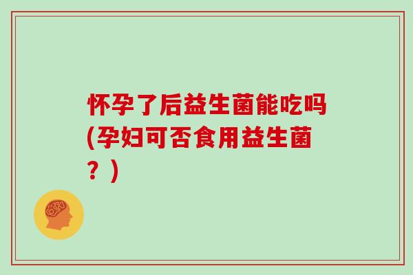 怀孕了后益生菌能吃吗(孕妇可否食用益生菌?) 怀孕了后益生菌能吃吗(孕妇可否食用益生菌?)
