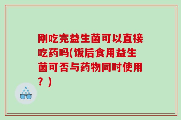刚吃完益生菌可以直接吃药吗(饭后食用益生菌可否与同时使用?) 刚吃完益生菌可以直接吃药吗(饭后食用益生菌可否与同时使用?)