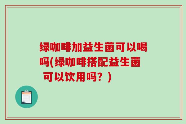 绿咖啡加益生菌可以喝吗(绿咖啡搭配益生菌 可以饮用吗？)