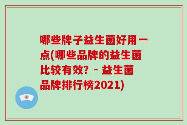 哪些牌子益生菌好用一点(哪些品牌的益生菌比较有效？- 益生菌品牌排行榜2021)