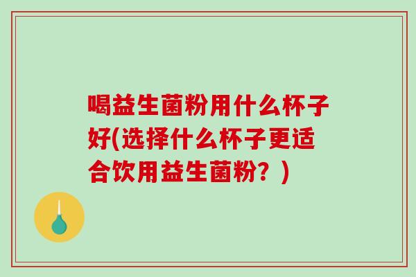 喝益生菌粉用什么杯子好(选择什么杯子更适合饮用益生菌粉？)