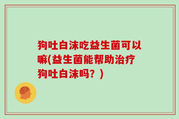 狗吐白沫吃益生菌可以嘛(益生菌能帮助狗吐白沫吗?) 狗吐白沫吃益生菌可以嘛(益生菌能帮助狗吐白沫吗?)