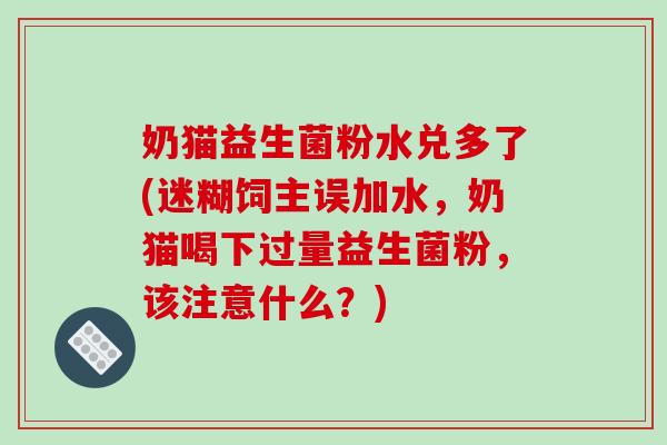 奶猫益生菌粉水兑多了(迷糊饲主误加水，奶猫喝下过量益生菌粉，该注意什么？)