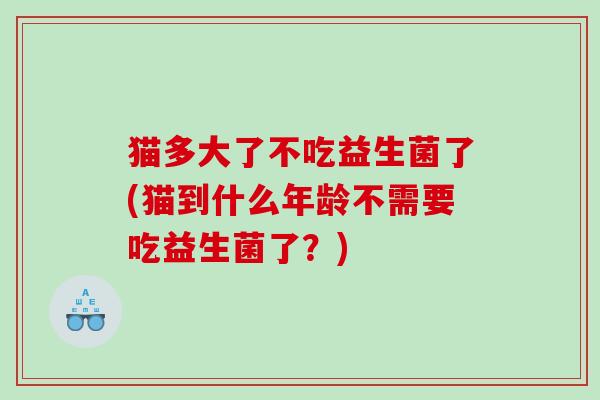 猫多大了不吃益生菌了(猫到什么年龄不需要吃益生菌了？)