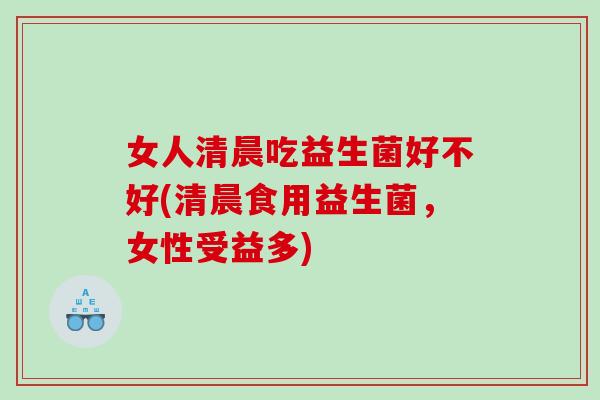 女人清晨吃益生菌好不好(清晨食用益生菌，女性受益多)