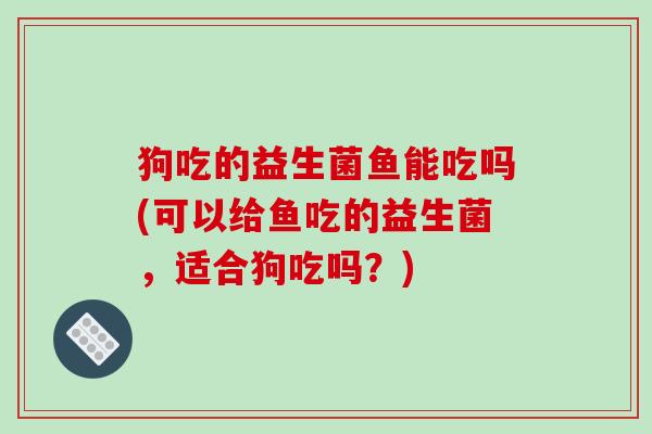 狗吃的益生菌鱼能吃吗(可以给鱼吃的益生菌，适合狗吃吗？)