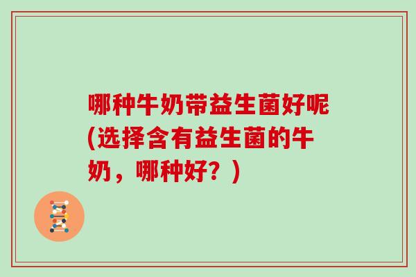 哪种牛奶带益生菌好呢(选择含有益生菌的牛奶，哪种好？)