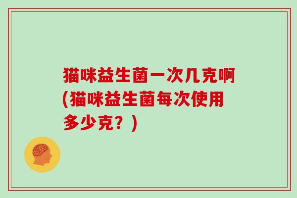 猫咪益生菌一次几克啊(猫咪益生菌每次使用多少克?) 猫咪益生菌一次几克啊(猫咪益生菌每次使用多少克?)