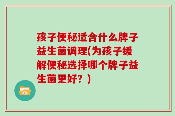 孩子便秘适合什么牌子益生菌调理(为孩子缓解便秘选择哪个牌子益生菌更好？)
