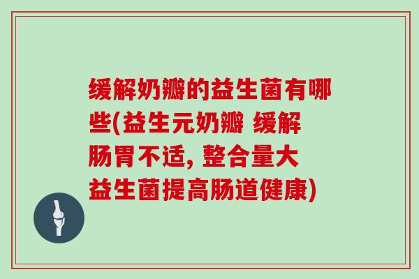 缓解奶瓣的益生菌有哪些(益生元奶瓣 缓解肠胃不适, 整合量大益生菌提高肠道健康)