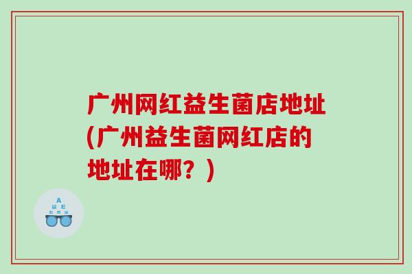 广州网红益生菌店地址(广州益生菌网红店的地址在哪？)