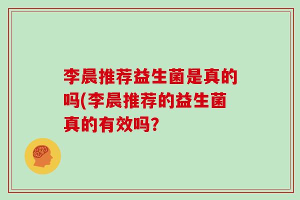 李晨推荐益生菌是真的吗(李晨推荐的益生菌真的有效吗？