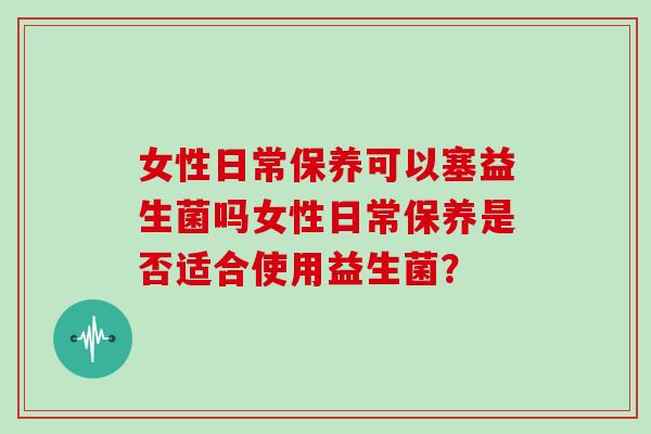 女性日常保养可以塞益生菌吗女性日常保养是否适合使用益生菌？