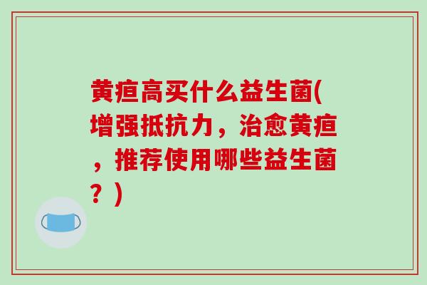 黄疸高买什么益生菌(增强，愈黄疸，推荐使用哪些益生菌？)
